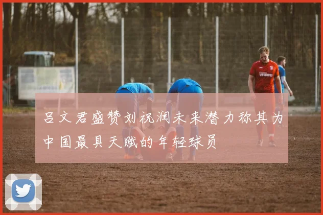 吕文君盛赞刘祝润未来潜力称其为中国最具天赋的年轻球员