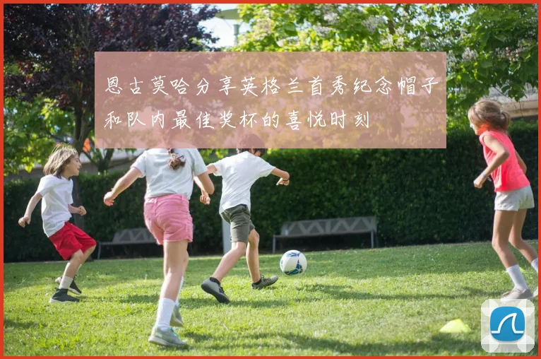 恩古莫哈分享英格兰首秀纪念帽子和队内最佳奖杯的喜悦时刻