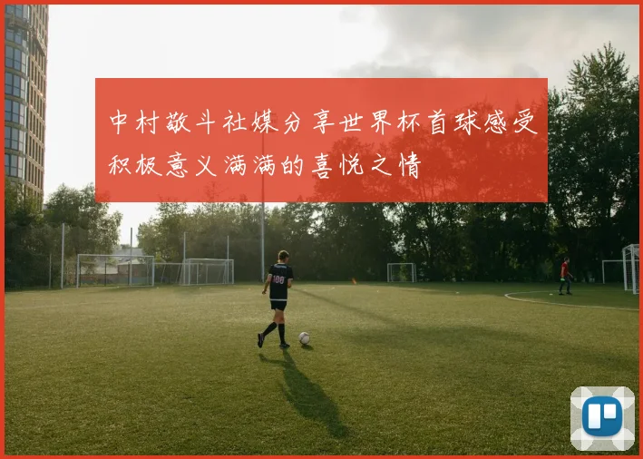 中村敬斗社媒分享世界杯首球感受积极意义满满的喜悦之情