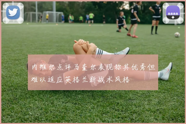 内维尔点评马奎尔表现称其优秀但难以适应英格兰新战术风格