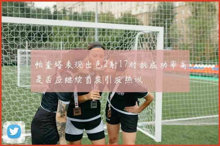 帕奎塔表现出色2射17对抗成功率高是否应继续首发引发热议