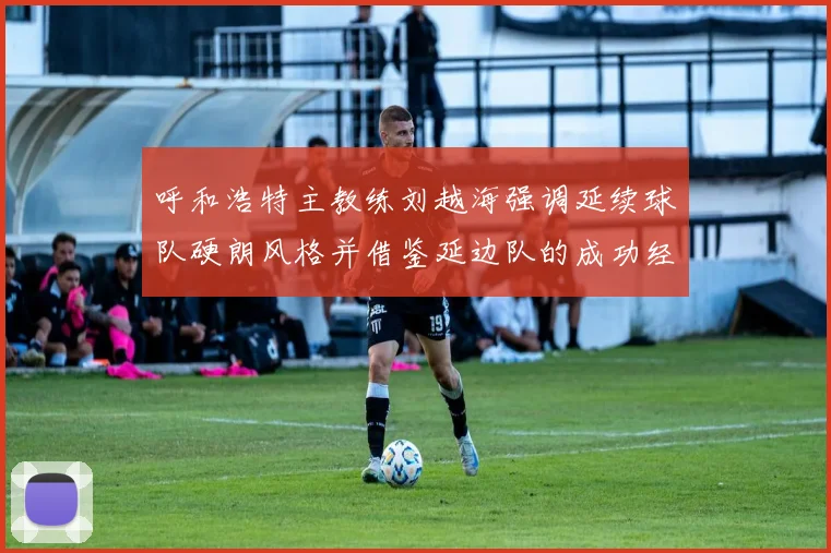 呼和浩特主教练刘越海强调延续球队硬朗风格并借鉴延边队的成功经验