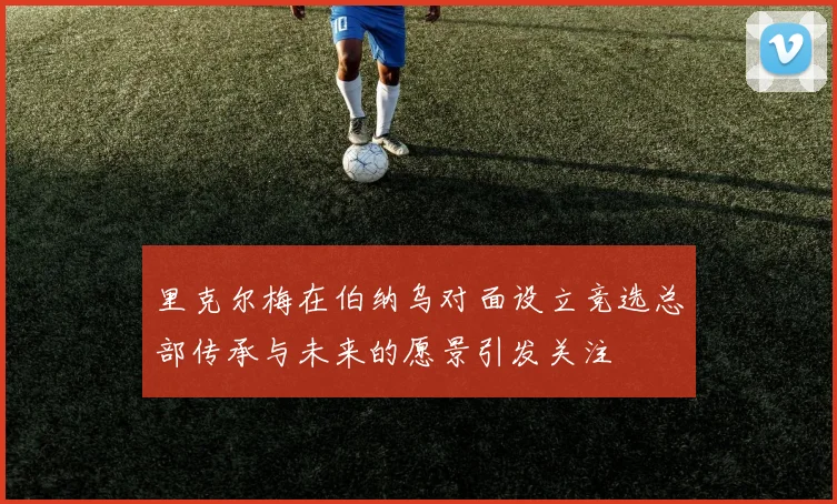 里克尔梅在伯纳乌对面设立竞选总部传承与未来的愿景引发关注