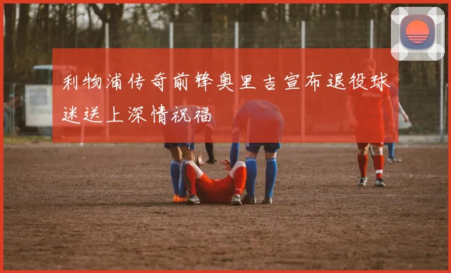 利物浦传奇前锋奥里吉宣布退役球迷送上深情祝福