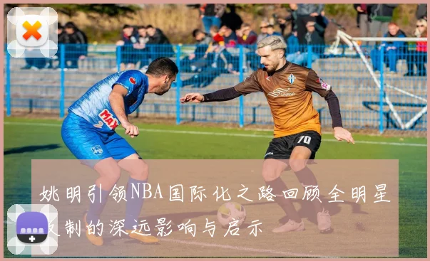 姚明引领NBA国际化之路回顾全明星改制的深远影响与启示
