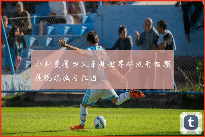 小科曼愿为父亲赴世界杯放弃假期展现忠诚与担当