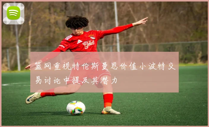 篮网重视特伦斯曼恩价值小波特交易讨论中提及其潜力