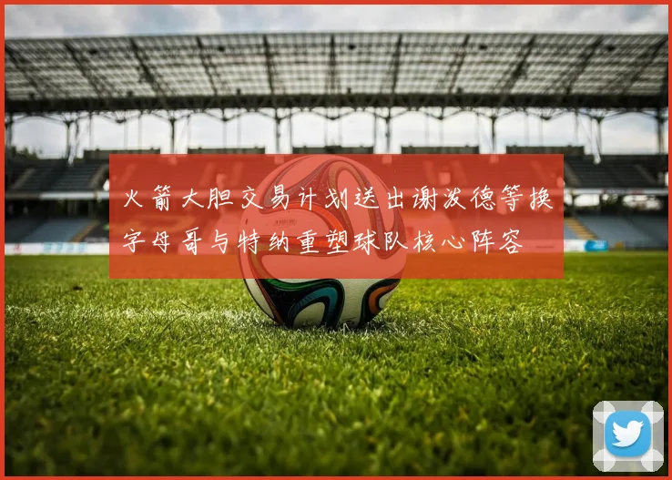 火箭大胆交易计划送出谢泼德等换字母哥与特纳重塑球队核心阵容