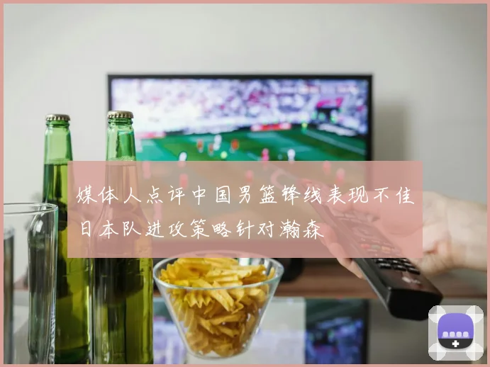 媒体人点评中国男篮锋线表现不佳日本队进攻策略针对瀚森