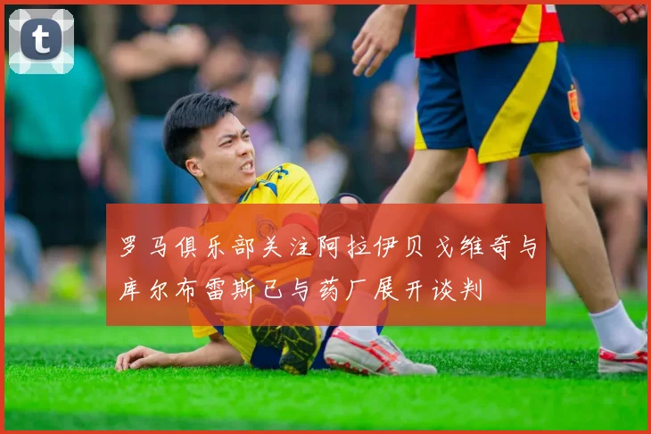 罗马俱乐部关注阿拉伊贝戈维奇与库尔布雷斯已与药厂展开谈判