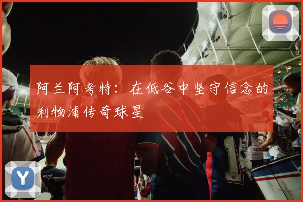 阿兰阿考特：在低谷中坚守信念的利物浦传奇球星