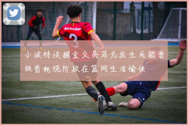 小波特谈掘金交易若无发生或能晋级首轮现阶段在篮网生活愉快