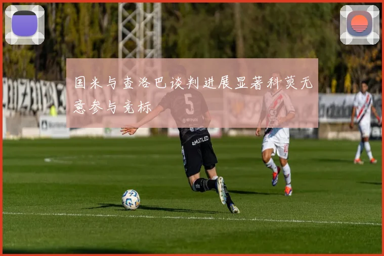 国米与查洛巴谈判进展显著科莫无意参与竞标