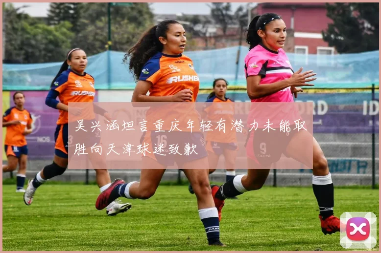 吴兴涵坦言重庆年轻有潜力未能取胜向天津球迷致歉