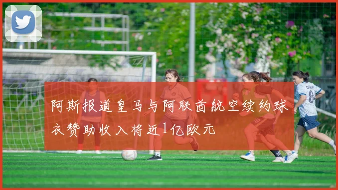 阿斯报道皇马与阿联酋航空续约球衣赞助收入将近1亿欧元