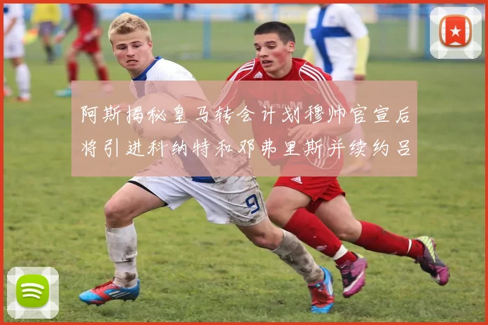 阿斯揭秘皇马转会计划穆帅官宣后将引进科纳特和邓弗里斯并续约吕迪格