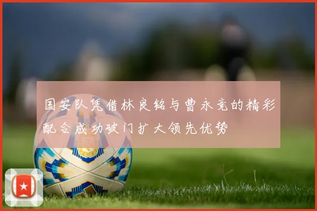 国安队凭借林良铭与曹永竞的精彩配合成功破门扩大领先优势